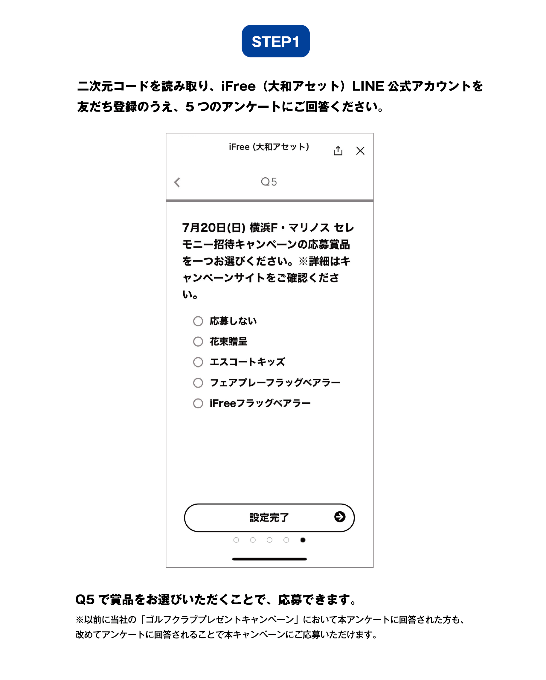 ステップ1:二次元コードを読み取り、iFree（大和アセット）LINE公式アカウントを友だち登録のうえ、5つのアンケートにご回答ください。Q5で賞品をお選びいただくことで、応募できます。 ※以前に当社の「ゴルフクラブプレゼントキャンペーン」において当アンケートに回答された方も、改めてアンケートに回答されることで本キャンペーンにご応募いただけます。