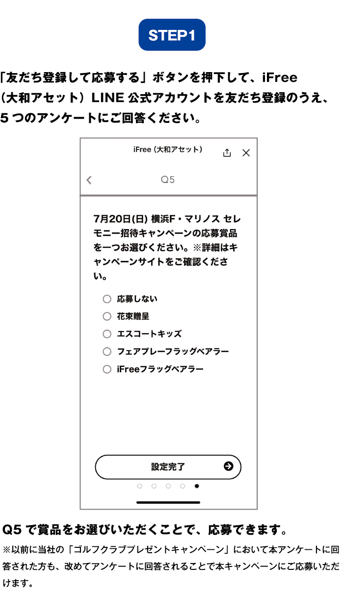 ステップ1:「アンケートに回答して応募する」ボタンを押下して、iFree（大和アセット）LINE公式アカウントを友だち登録のうえ、5つのアンケートにご回答ください。Q5で賞品をお選びいただくことで、応募できます。 ※以前に当社の「ゴルフクラブプレゼントキャンペーン」において当アンケートに回答された方も、改めてアンケートに回答されることで本キャンペーンにご応募いただけます。