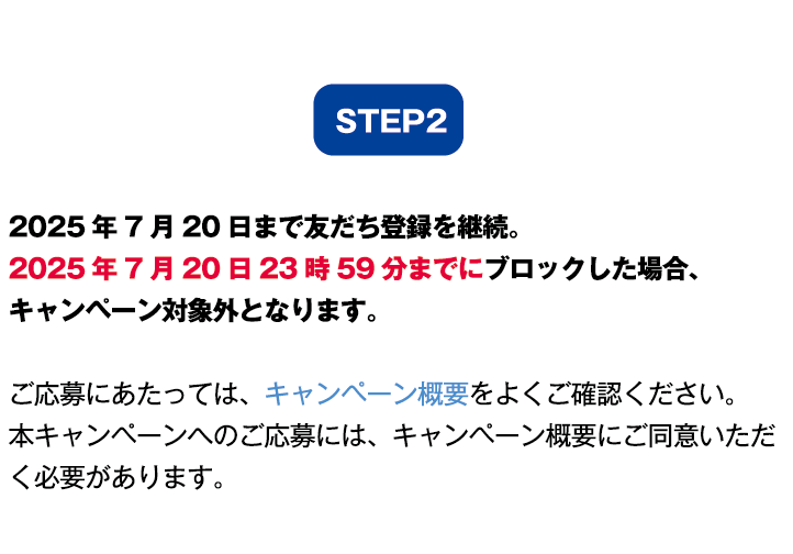 ステップ2:2025年7月20日まで友だち登録を継続。2025年7月20日23時59分までにブロックした場合、キャンペーン対象外となります。ご応募にあたっては、キャンペーン概要をよくご確認ください。本キャンペーンへのご応募には、キャンペーン概要にご同意いただく必要があります。