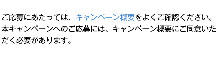 ご応募にあたっては、キャンペーン概要をよくご確認ください。本キャンペーンへのご応募には、キャンペーン概要にご同意いただく必要があります。