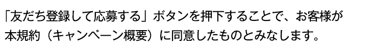 「友だち登録して応募する」ボタンを押下することで、お客様が本規約（キャンペーン概要）に同意したものとみなします。