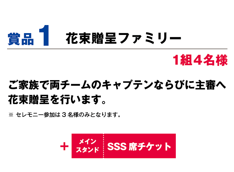 賞品1:花束贈呈ファミリー 4名1組様 ご家族で両チームのキャプテンならびに主審へ花束贈呈を行います。※セレモニー参加は3名様のみとなります。 +メインスタンドSSS席観戦チケット