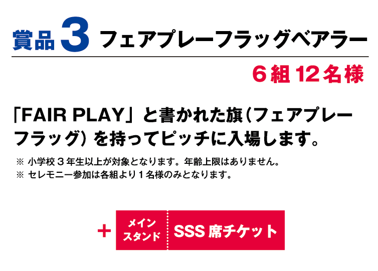 賞品3:フェアプレーフラッグベアラー 6組12名様 「Fair Play」と書かれた旗（フェアプレーフラッグ）を持ってピッチに入場します。 ※小学校3年生以上が対象、年齢上限はありません。 ※セレモニー参加は各組より1名様のみとなります。 +メインスタンドSSS席観戦チケット