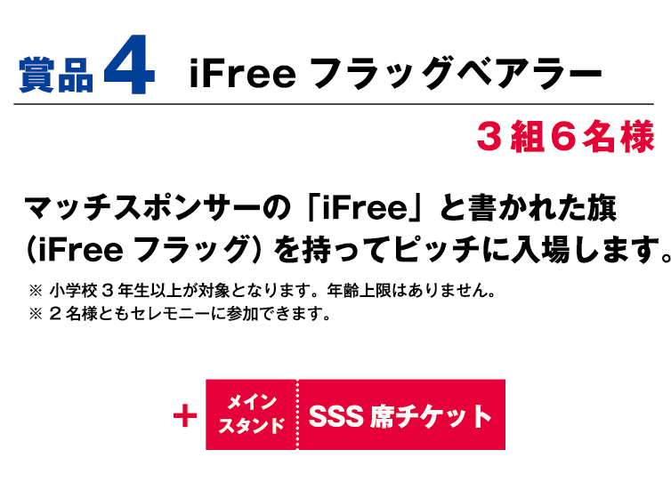 賞品4:iFreeフラッグベアラー 3組6名様 マッチスポンサーの「iFree」と書かれた旗（iFreeフラッグ）を持ってピッチに入場します。 ※小学校3年生以上が対象となります。年齢上限はありません。 ※2名様ともセレモニーに参加できます。 +メインスタンドSSS席観戦チケット