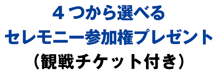 4つから選べるセレモニー参加権プレゼント（観戦チケット付き）