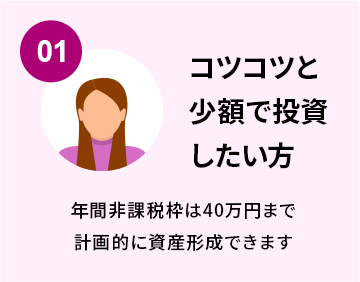 01.コツコツと少額で投資したい方 年間非課税枠は40万円まで計画的に資産形成できます