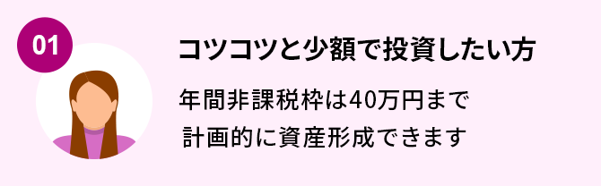 01.コツコツと少額で投資したい方 年間非課税枠は40万円まで計画的に資産形成できます