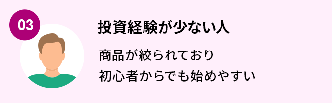 03.投資経験が少ない人 商品が絞られており初心者からでも始めやすい