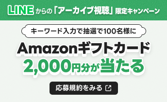 LINEからの「アーカイブ視聴」限定キャンペーン キーワード入力でAmazonギフトカード2,000円分が当たる 応募規約をみる