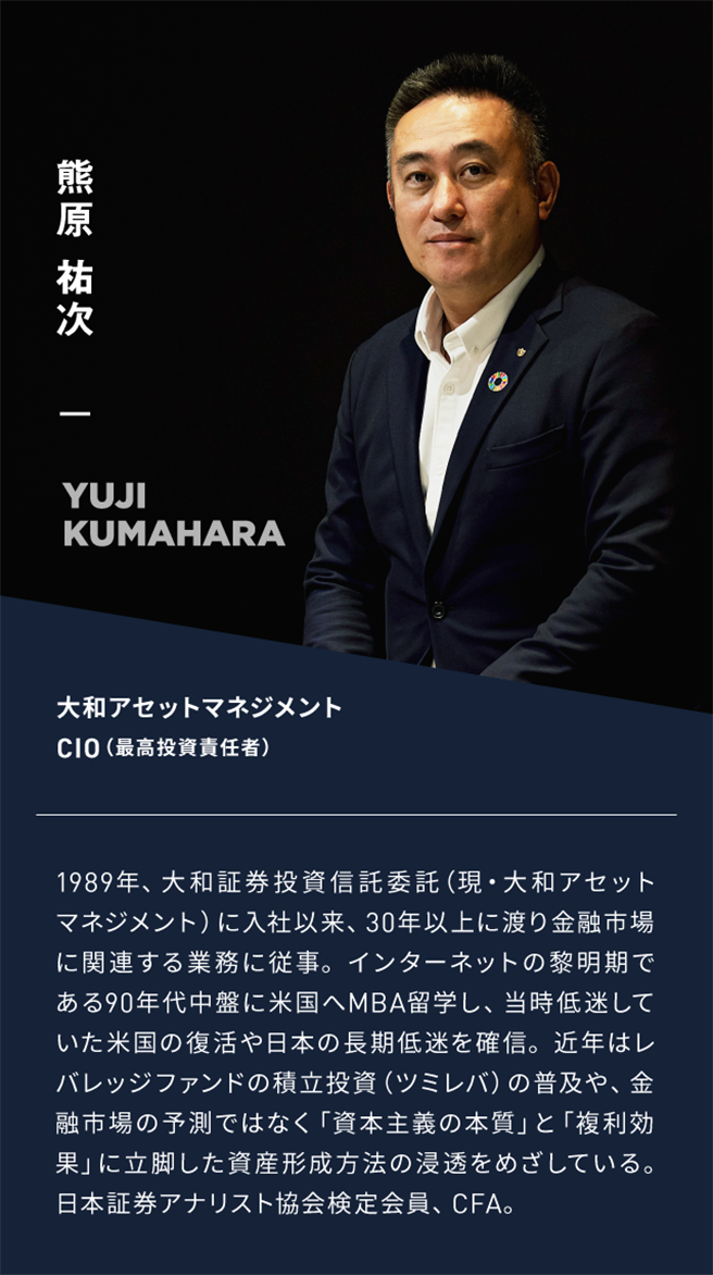 熊原裕次大和アセットマネジメントCIO(最高投資責任者)1989年、大和証券投資信託委託（現・大和アセットマネジメント）に入社以来、30年以上に渡り金融市場に関連する業務に従事。インターネットの黎明期である90年代中盤に米国へMBA留学し、当時低迷していた米国の復活や日本の長期低迷を確信。近年はレバレッジファンドの積立投資（ツミレバ）の普及や、金融市場の予測ではなく「資本主義の本質」と「複利効果」に立脚した資産形成方法の浸透をめざしている。日本証券アナリスト協会検定会員、CFA。