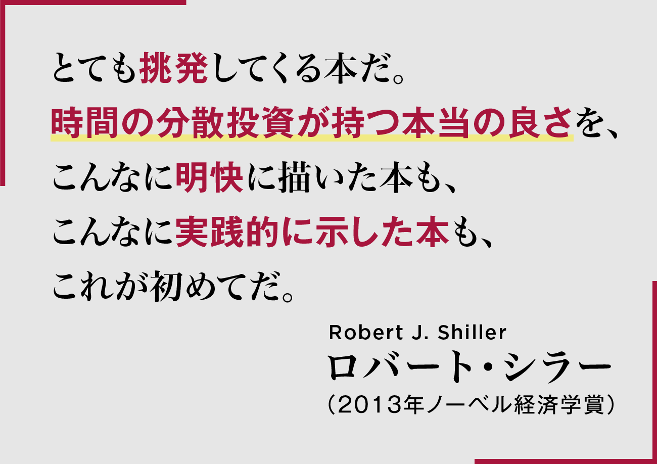 とても挑発してくる本だ。時間の分散投資が持つ本当の良さを、こんなに明快に描いた本も、こんなに実践的に示した本も、これが初めてだ。Robert J. Shiller ロバート・シラー(2013年ノーベル経済学賞)