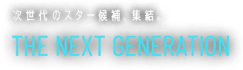 次世代のスター候補、集結。THE NEXT GENERATION