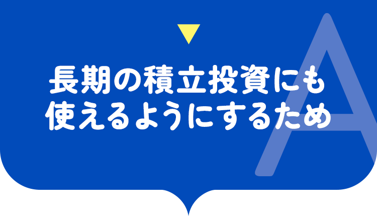 長期の積立投資にも使えるようにするため