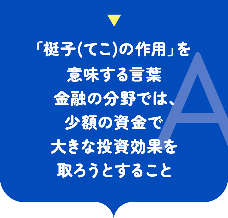 「梃子の作用」を意味する言葉 金融の分野では、少額の資金で大きな投資効果を取ろうとすること