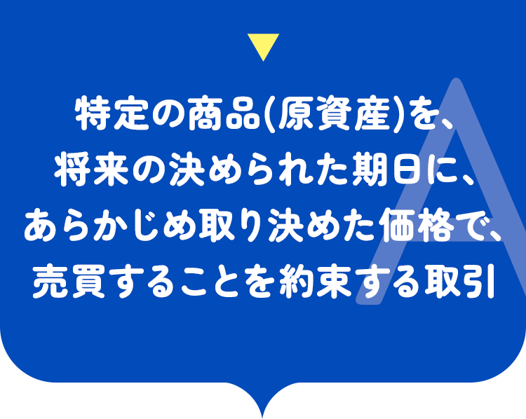 特定の商品（原資産）を将来の決められた期日に、あらかじめ取り決めた価格で売買することを約束する取引